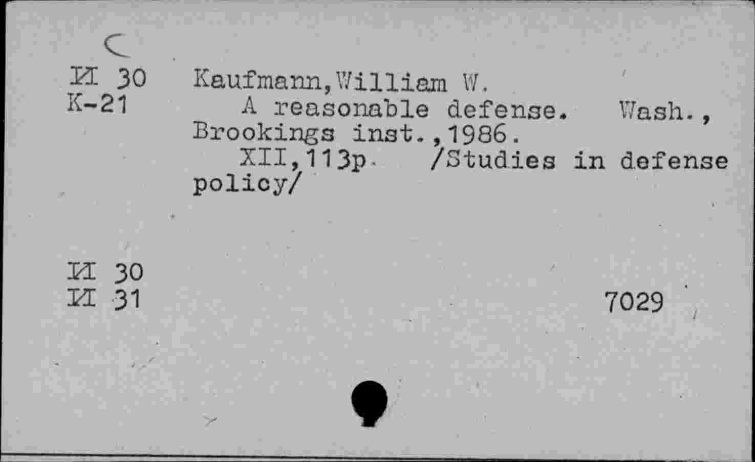 ﻿£1 30 Kaufmann,William W.
K-21 A reasonable defense. Wash., Brookings inst.,1986.
XII,113p- /Studies in defense policy/
PI 30
M 31
7029